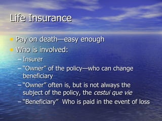Life Insurance

• Pay on death—easy enough
• Who is involved:
  – Insurer
  – “Owner” of the policy—who can change
    beneficiary
  – “Owner” often is, but is not always the
    subject of the policy, the cestui que vie
  – “Beneficiary” Who is paid in the event of loss
 