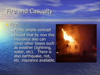 Fire and Casualty

• Fire
  – Pretty simple concept
  – Except that by now this
    insurance also can
    cover other losses such
    as weather (lightning,
    water, etc). There is
    also earthquake, riot,
    etc. insurance available.
 