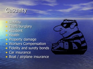 Casualty

•   Liability
•   Theft/burglary
•   Accident
•   Health
•   Property damage
•   Workers Compensation
•   Fidelity and surety bonds
•   Car insurance
•   Boat / airplane insurance
 