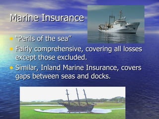 Marine Insurance

• “Perils of the sea”
• Fairly comprehensive, covering all losses
  except those excluded.
• Similar, Inland Marine Insurance, covers
  gaps between seas and docks.
 