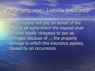 Policy language: Liability Insurance

• The company will pay on behalf of the
 insured all sums which the insured shall
 become legally obligated to pay as
 damages because of ... the property
 damage to which this insurance applies,
 caused by an occurrence.
 