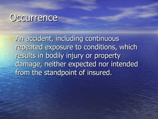 Occurrence

• An accident, including continuous
 repeated exposure to conditions, which
 results in bodily injury or property
 damage, neither expected nor intended
 from the standpoint of insured.
 
