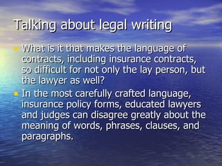 Talking about legal writing
• What is it that makes the language of
  contracts, including insurance contracts,
  so difficult for not only the lay person, but
  the lawyer as well?
• In the most carefully crafted language,
  insurance policy forms, educated lawyers
  and judges can disagree greatly about the
  meaning of words, phrases, clauses, and
  paragraphs.
 