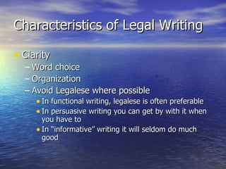 Characteristics of Legal Writing

• Clarity
  – Word choice
  – Organization
  – Avoid Legalese where possible
     • In functional writing, legalese is often preferable
     • In persuasive writing you can get by with it when
       you have to
     • In “informative” writing it will seldom do much
       good
 