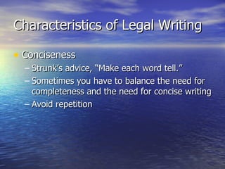 Characteristics of Legal Writing

• Conciseness
  – Strunk’s advice, “Make each word tell.”
  – Sometimes you have to balance the need for
    completeness and the need for concise writing
  – Avoid repetition
 