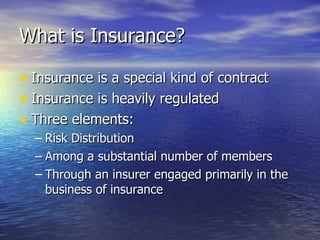 What is Insurance?

• Insurance is a special kind of contract
• Insurance is heavily regulated
• Three elements:
  – Risk Distribution
  – Among a substantial number of members
  – Through an insurer engaged primarily in the
    business of insurance
 
