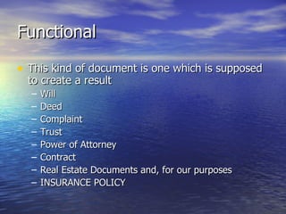 Functional

• This kind of document is one which is supposed
  to create a result
  –   Will
  –   Deed
  –   Complaint
  –   Trust
  –   Power of Attorney
  –   Contract
  –   Real Estate Documents and, for our purposes
  –   INSURANCE POLICY
 