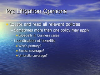 Pre Litigation Opinions

• Locate and read all relevant policies
  – Sometimes more than one policy may apply
     • Especially in business cases
  – Coordination of benefits
     • Who’s primary?
     • Excess coverage?
     • Umbrella coverage?
 