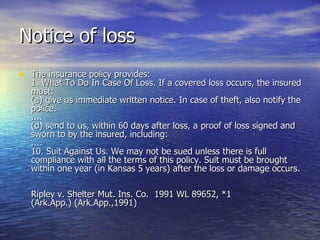 Notice of loss
• The insurance policy provides:
  1. What To Do In Case Of Loss. If a covered loss occurs, the insured
  must:
  (a) give us immediate written notice. In case of theft, also notify the
  police.
  ....
  (d) send to us, within 60 days after loss, a proof of loss signed and
  sworn to by the insured, including:
  ....
  10. Suit Against Us. We may not be sued unless there is full
  compliance with all the terms of this policy. Suit must be brought
  within one year (in Kansas 5 years) after the loss or damage occurs.

  Ripley v. Shelter Mut. Ins. Co. 1991 WL 89652, *1
  (Ark.App.) (Ark.App.,1991)
 