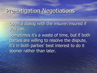 Pre-Litigation Negotiations

• Open a dialog with the insurer/insured if
  you can.
• Sometimes it’s a waste of time, but if both
  parties are willing to resolve the dispute,
  it’s in both parties’ best interest to do it
  sooner rather than later.
 