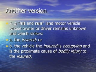 Another version

• 2. a "hit and run" land motor vehicle
  whose owner or driver remains unknown
  and which strikes:
• a. the insured; or
• b. the vehicle the insured is occupying and
  is the proximate cause of bodily injury to
  the insured.
 