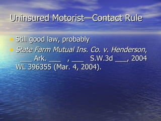 Uninsured Motorist—Contact Rule

• Still good law, probably
• State Farm Mutual Ins. Co. v. Henderson,
  ___ Ark. ___ , ___ S.W.3d ___, 2004
 WL 396355 (Mar. 4, 2004).
 