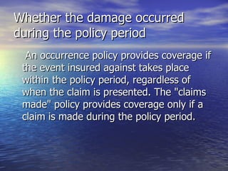 Whether the damage occurred
during the policy period
  An occurrence policy provides coverage if
 the event insured against takes place
 within the policy period, regardless of
 when the claim is presented. The "claims
 made" policy provides coverage only if a
 claim is made during the policy period.
 