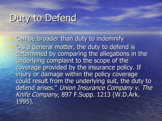 Duty to Defend

• Can be broader than duty to indemnify
• "As a general matter, the duty to defend is
  determined by comparing the allegations in the
  underlying complaint to the scope of the
  coverage provided by the insurance policy. If
  injury or damage within the policy coverage
  could result from the underlying suit, the duty to
  defend arises." Union Insurance Company v. The
  Knife Company, 897 F.Supp. 1213 (W.D.Ark.
  1995).
 