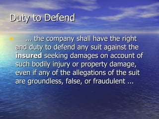 Duty to Defend

•      ... the company shall have the right
    and duty to defend any suit against the
    insured seeking damages on account of
    such bodily injury or property damage,
    even if any of the allegations of the suit
    are groundless, false, or fraudulent ...
 