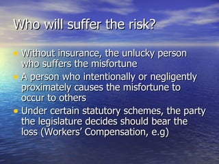 Who will suffer the risk?

• Without insurance, the unlucky person
  who suffers the misfortune
• A person who intentionally or negligently
  proximately causes the misfortune to
  occur to others
• Under certain statutory schemes, the party
  the legislature decides should bear the
  loss (Workers’ Compensation, e.g)
 