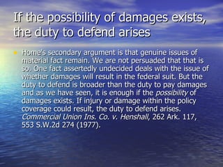 If the possibility of damages exists,
the duty to defend arises
• Home's secondary argument is that genuine issues of
  material fact remain. We are not persuaded that that is
  so. One fact assertedly undecided deals with the issue of
  whether damages will result in the federal suit. But the
  duty to defend is broader than the duty to pay damages
  and as we have seen, it is enough if the possibility of
  damages exists. If injury or damage within the policy
  coverage could result, the duty to defend arises.
  Commercial Union Ins. Co. v. Henshall, 262 Ark. 117,
  553 S.W.2d 274 (1977).
 