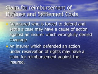 Claim for reimbursement of
Defense and Settlement Costs
• An insured who is forced to defend and
  settle a case may have a cause of action
  against an insurer which wrongfully denied
  coverage
• An insurer which defended an action
  under reservation of rights may have a
  claim for reimbursement against the
  insured.
 