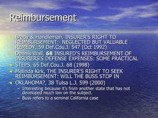Reimbursement
• Brady & Handleman, INSURER'S RIGHT TO
    REIMBURSEMENT: NEGLECTED BUT VALUABLE
    REMEDY, 59 Def.Cou.J. 547 (Oct 1992)
•   Dennis Wall, 68 INSURED'S REIMBURSEMENT OF
    INSURERS'S DEFENSE EXPENSES: SOME PRACTICAL
•   STEPS, 65 Def.Cou.J. 68 (1998)
•   Melinda Kirk, THE INSURER'S RIGHT TO SEEK
    REIMBURSEMENT: WILL THE BUSS STOP IN
•   OKLAHOMA?, 38 Tulsa L.J. 599 (2000)
    – Interesting because it’s from another state that has not
      developed much law on the subject.
    – Buss refers to a seminal California case
 