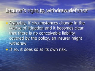 Insurer’s right to withdraw defense

• Arguably, if circumstances change in the
  course of litigation and it becomes clear
  that there is no conceivable liability
  covered by the policy, an insurer might
  withdraw
• If so, it does so at its own risk.
 