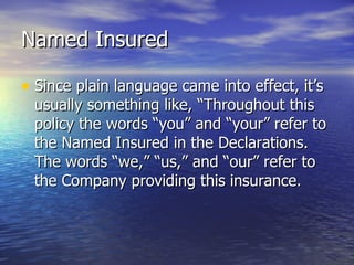 Named Insured

• Since plain language came into effect, it’s
 usually something like, “Throughout this
 policy the words “you” and “your” refer to
 the Named Insured in the Declarations.
 The words “we,” “us,” and “our” refer to
 the Company providing this insurance.
 