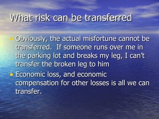 What risk can be transferred

• Obviously, the actual misfortune cannot be
  transferred. If someone runs over me in
  the parking lot and breaks my leg, I can’t
  transfer the broken leg to him
• Economic loss, and economic
  compensation for other losses is all we can
  transfer.
 