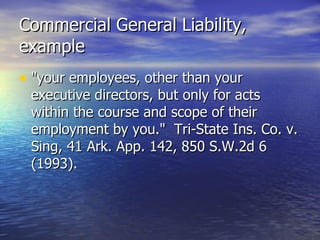 Commercial General Liability,
example
• "your employees, other than your
 executive directors, but only for acts
 within the course and scope of their
 employment by you." Tri-State Ins. Co. v.
 Sing, 41 Ark. App. 142, 850 S.W.2d 6
 (1993).
 