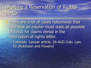 Drafting a Reservation of Rights
Letter
• There are a lot of cases nationwide that
 hold that an insurer must state all possible
 grounds for claims denial in the
 reservation of rights letter.
  – Colorado Lawyer article, 26-AUG Colo. Law.
    93 (Robinson and Powers)
 