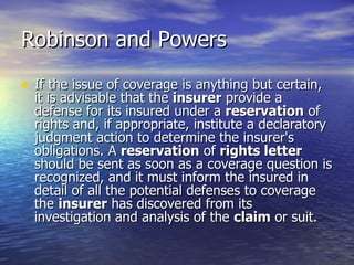 Robinson and Powers

• If the issue of coverage is anything but certain,
  it is advisable that the insurer provide a
  defense for its insured under a reservation of
  rights and, if appropriate, institute a declaratory
  judgment action to determine the insurer's
  obligations. A reservation of rights letter
  should be sent as soon as a coverage question is
  recognized, and it must inform the insured in
  detail of all the potential defenses to coverage
  the insurer has discovered from its
  investigation and analysis of the claim or suit.
 
