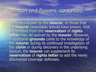 Robinson and Powers, continued

• Defenses known to the insurer, or those that
  the insurer reasonably should have known, that
  are omitted from the reservation of rights
  letter may be waived by the insurer. However,
  if additional grounds come to the knowledge of
  the insurer during its continued investigation of
  the claim or during discovery in the underlying
  lawsuit, the insurer can supplement its
  reservation of rights letter to add the newly
  discovered coverage defenses.
 