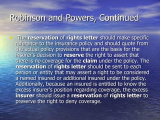 Robinson and Powers, Continued

• The reservation of rights letter should make specific
  reference to the insurance policy and should quote from
  the actual policy provisions that are the basis for the
  insurer's decision to reserve the right to assert that
  there is no coverage for the claim under the policy. The
  reservation of rights letter should be sent to each
  person or entity that may assert a right to be considered
  a named insured or additional insured under the policy.
  Additionally, because an insured is entitled to know the
  excess insurer's position regarding coverage, the excess
  insurer should issue a reservation of rights letter to
  preserve the right to deny coverage.
 