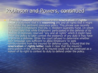 Robinson and Powers, continued
• Finally, the insurer should include in the reservation of rights
  letter a statement that it is reserving any and all rights that it might
  have under the pertinent insurance policy. This phrase was recently
  scrutinized in Employers' Fire Ins. v. Western Guaranty Fund, [in which
  the court held that while Employers' participated in the defense of its
  insured, it expressly reserved "any and all rights" which it might have
  under the policy to later contest the existence of any duty it may have
  to provide a defense. While the court refused to determine whether
  such language was sufficient to allow Employers' to seek
  reimbursement from the insured for defense costs, it found that the
  reservation of rights letter made it clear that the insurer's
  participation in the defense of its insured could not be construed as a
  waiver of its right to contest its duty to defend under the policy.
 
