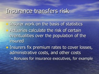 Insurance transfers risk

• Insurer work on the basis of statistics
• Actuaries calculate the risk of certain
  eventualities over the population of the
  insured
• Insurers fix premium rates to cover losses,
  administrative costs, and other costs
  – Bonuses for insurance executives, for example
 