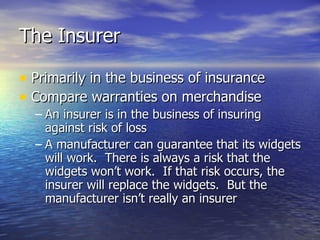 The Insurer

• Primarily in the business of insurance
• Compare warranties on merchandise
  – An insurer is in the business of insuring
    against risk of loss
  – A manufacturer can guarantee that its widgets
    will work. There is always a risk that the
    widgets won’t work. If that risk occurs, the
    insurer will replace the widgets. But the
    manufacturer isn’t really an insurer
 