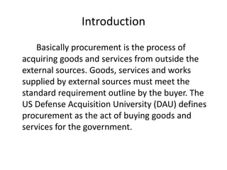 Introduction
Basically procurement is the process of
acquiring goods and services from outside the
external sources. Goods, services and works
supplied by external sources must meet the
standard requirement outline by the buyer. The
US Defense Acquisition University (DAU) defines
procurement as the act of buying goods and
services for the government.
 