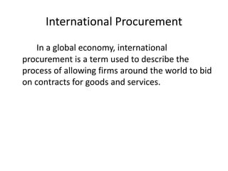 International Procurement
In a global economy, international
procurement is a term used to describe the
process of allowing firms around the world to bid
on contracts for goods and services.
 