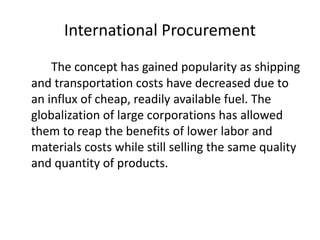 International Procurement
The concept has gained popularity as shipping
and transportation costs have decreased due to
an influx of cheap, readily available fuel. The
globalization of large corporations has allowed
them to reap the benefits of lower labor and
materials costs while still selling the same quality
and quantity of products.
 