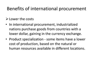 Benefits of international procurement
Lower the costs
• In international procurement, industrialized
nations purchase goods from countries with a
lower dollar, gaining in the currency exchange.
• Product specialization - some items have a lower
cost of production, based on the natural or
human resources available in different locations.
 