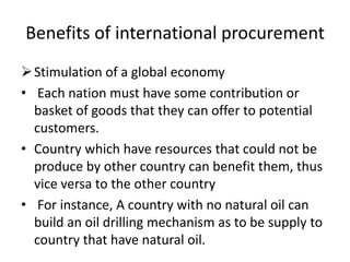 Benefits of international procurement
Stimulation of a global economy
• Each nation must have some contribution or
basket of goods that they can offer to potential
customers.
• Country which have resources that could not be
produce by other country can benefit them, thus
vice versa to the other country
• For instance, A country with no natural oil can
build an oil drilling mechanism as to be supply to
country that have natural oil.
 