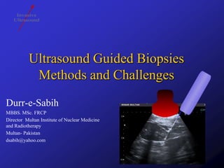 Ultrasound Guided Biopsies
Methods and Challenges
Durr-e-Sabih
MBBS. MSc. FRCP
Director Multan Institute of Nuclear Medicine
and Radiotherapy
Multan- Pakistan
dsabih@yahoo.com

 