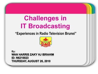 Challenges in  IT Broadcasting “Experiences in Radio Television Brunei” By:  Wan Harris Zaky HJ IBRAHIM ID: N6210023 Thursday, August 26, 2010 