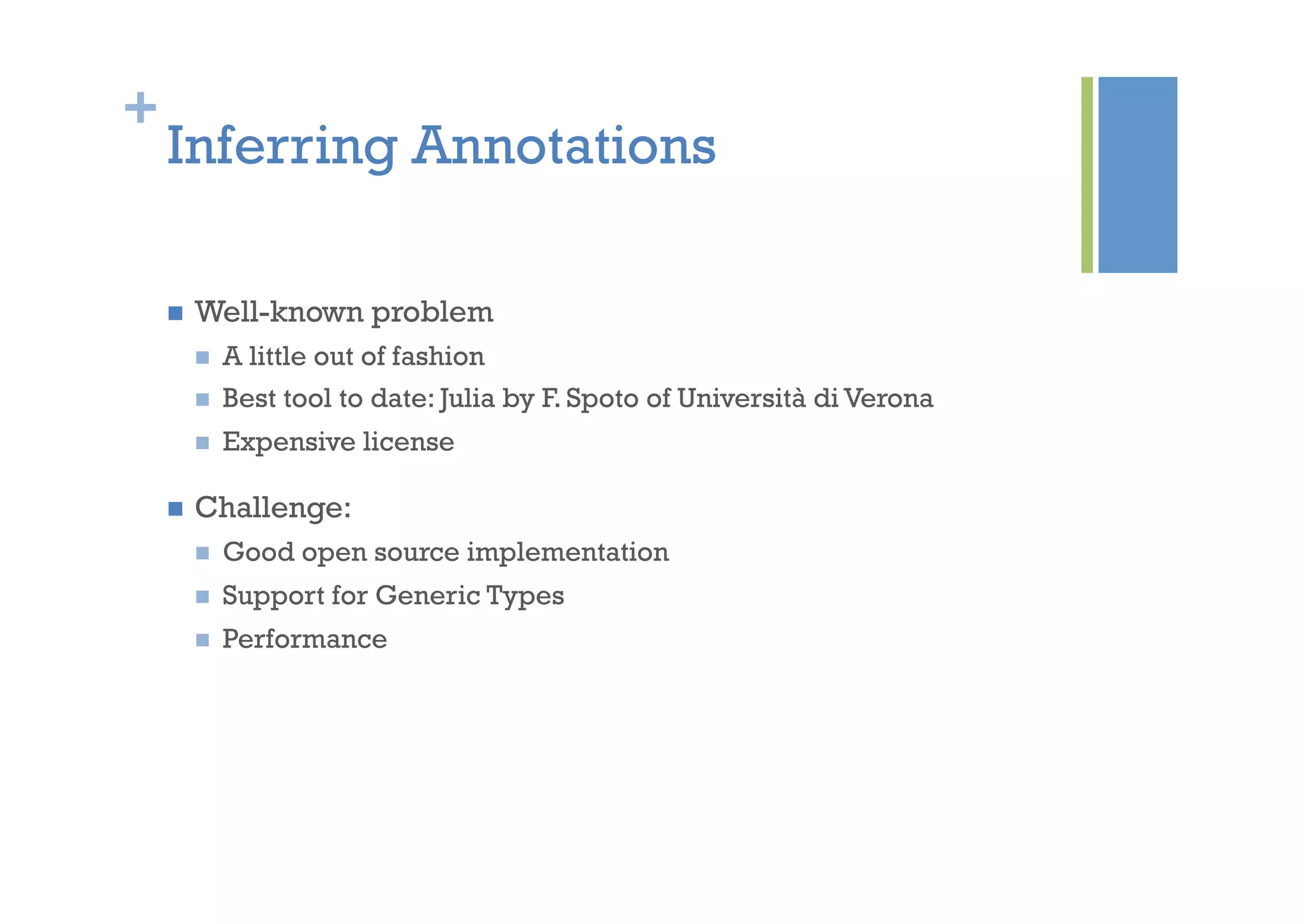 +
Inferring Annotations
n  Well-known problem
n  A little out of fashion
n  Best tool to date: Julia by F. Spoto of Università di Verona
n  Expensive license
n  Challenge:
n  Good open source implementation
n  Support for Generic Types
n  Performance
 