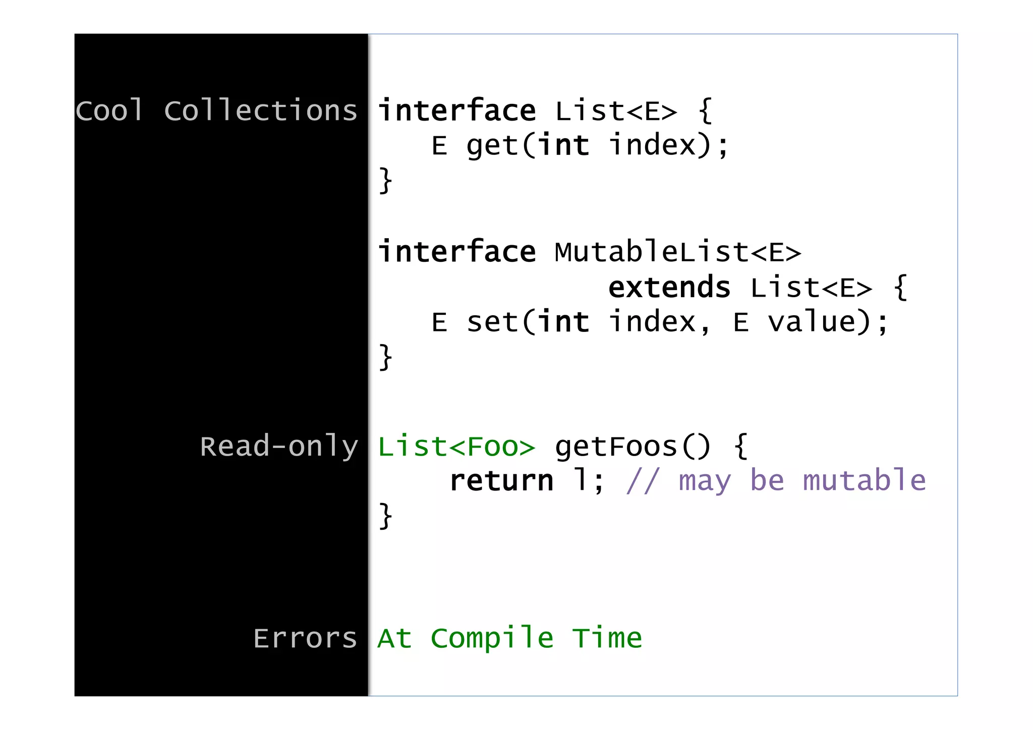 Cool Collections interface List<E> {
E get(int index);
}
interface MutableList<E>
extends List<E> {
E set(int index, E value);
}
Read-only List<Foo> getFoos() {
return l; // may be mutable
}
Errors At Compile Time
 