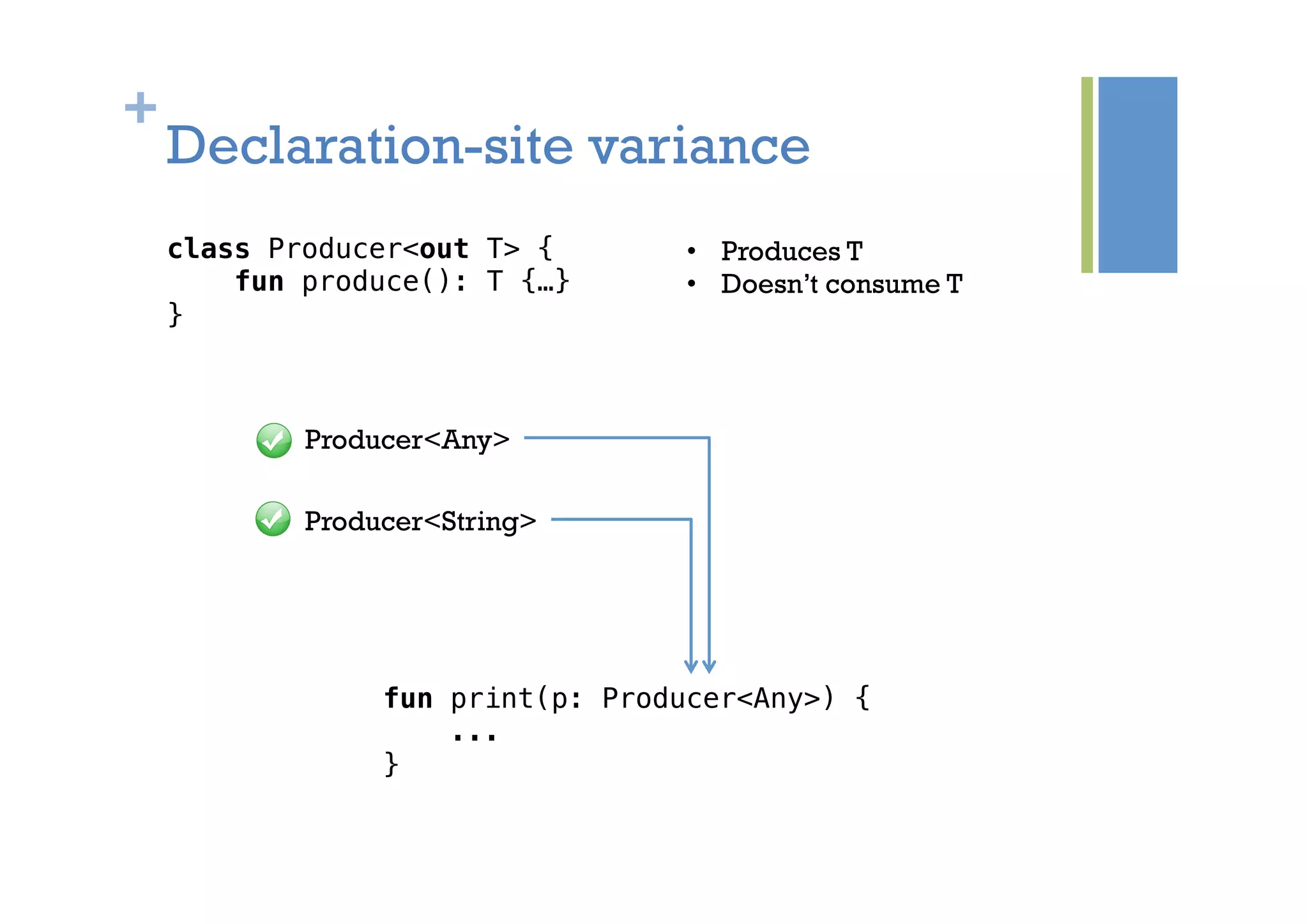 +
Declaration-site variance
class Producer<out T> {!
fun produce(): T {…}!
}!
fun print(p: Producer<Any>) {!
...!
}!
Producer<Any>
Producer<String>
•  Produces T
•  Doesn’t consume T
 