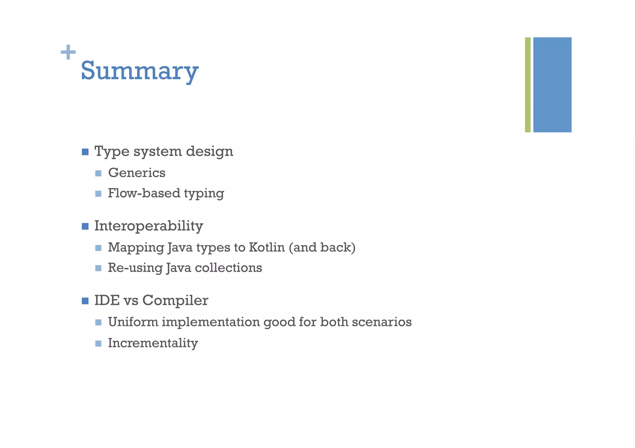 +
Summary
n  Type system design
n  Generics
n  Flow-based typing
n  Interoperability
n  Mapping Java types to Kotlin (and back)
n  Re-using Java collections
n  IDE vs Compiler
n  Uniform implementation good for both scenarios
n  Incrementality
 