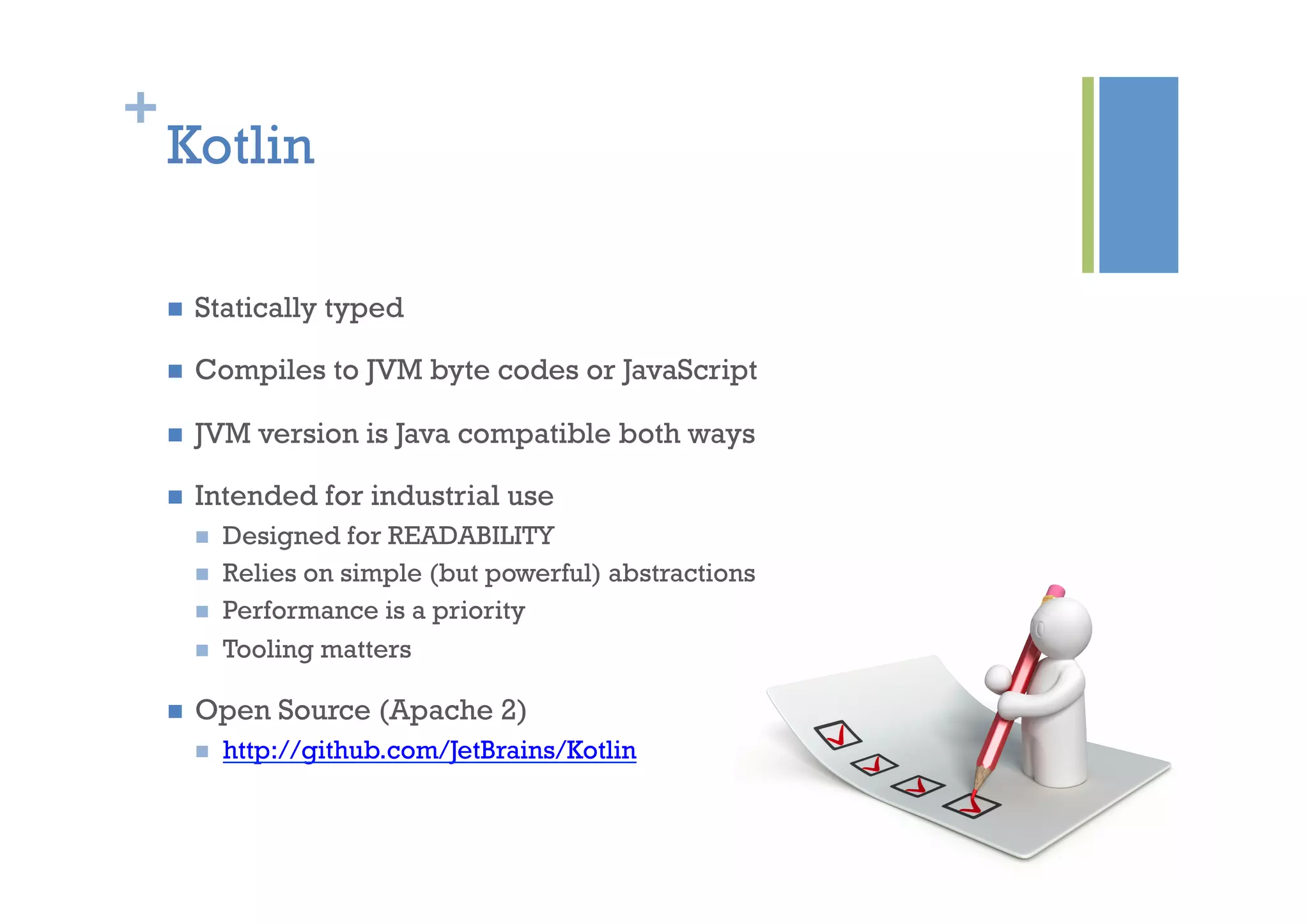 +
Kotlin
n  Statically typed
n  Compiles to JVM byte codes or JavaScript
n  JVM version is Java compatible both ways
n  Intended for industrial use
n  Designed for READABILITY
n  Relies on simple (but powerful) abstractions
n  Performance is a priority
n  Tooling matters
n  Open Source (Apache 2)
n  http://github.com/JetBrains/Kotlin
 