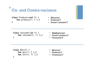 +
class Producer<out T> {!
fun produce(): T {…}!
}!
•  Covariant
•  Produces T
•  Doesn’t consume T
Co- and Contra-variance
class Consumer<in T> {!
fun consume(t: T) {…}!
}!
•  Contravariant
•  Doesn’t produce T
•  Consumes T
class Box<T> {!
fun get(): T {…}!
fun set(t: T) {…}!
}!
•  Invariant
•  Produces T
•  Consumes T
 