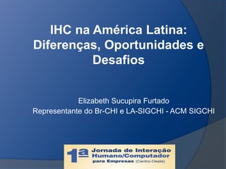 IHC na América Latina:
Diferenças, Oportunidades e
Desafios
Elizabeth Sucupira Furtado
Representante do Br-CHI e LA-SIGCHI - ACM SIGCHI
 