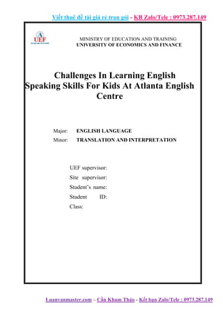 Viết thuê đề tài giá rẻ trọn gói - KB Zalo/Tele : 0973.287.149
Luanvanmaster.com – Cần Kham Thảo - Kết bạn Zalo/Tele : 0973.287.149
MINISTRY OF EDUCATION AND TRAINING
UNIVERSITY OF ECONOMICS AND FINANCE
Challenges In Learning English
Speaking Skills For Kids At Atlanta English
Centre
Major: ENGLISH LANGUAGE
Minor: TRANSLATION AND INTERPRETATION
UEF supervisor:
Site supervisor:
Student’s name:
Student ID:
Class:
 