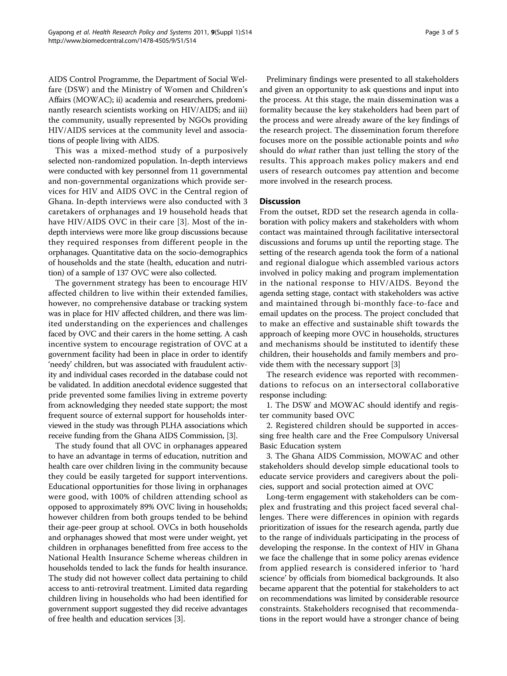 Gyapong et al. Health Research Policy and Systems 2011, 9(Suppl 1):S14                                                    Page 3 of 5
http://www.biomedcentral.com/1478-4505/9/S1/S14




AIDS Control Programme, the Department of Social Wel-                      Preliminary findings were presented to all stakeholders
fare (DSW) and the Ministry of Women and Children’s                      and given an opportunity to ask questions and input into
Affairs (MOWAC); ii) academia and researchers, predomi-                  the process. At this stage, the main dissemination was a
nantly research scientists working on HIV/AIDS; and iii)                 formality because the key stakeholders had been part of
the community, usually represented by NGOs providing                     the process and were already aware of the key findings of
HIV/AIDS services at the community level and associa-                    the research project. The dissemination forum therefore
tions of people living with AIDS.                                        focuses more on the possible actionable points and who
   This was a mixed-method study of a purposively                        should do what rather than just telling the story of the
selected non-randomized population. In-depth interviews                  results. This approach makes policy makers and end
were conducted with key personnel from 11 governmental                   users of research outcomes pay attention and become
and non-governmental organizations which provide ser-                    more involved in the research process.
vices for HIV and AIDS OVC in the Central region of
Ghana. In-depth interviews were also conducted with 3                    Discussion
caretakers of orphanages and 19 household heads that                     From the outset, RDD set the research agenda in colla-
have HIV/AIDS OVC in their care [3]. Most of the in-                     boration with policy makers and stakeholders with whom
depth interviews were more like group discussions because                contact was maintained through facilitative intersectoral
they required responses from different people in the                     discussions and forums up until the reporting stage. The
orphanages. Quantitative data on the socio-demographics                  setting of the research agenda took the form of a national
of households and the state (health, education and nutri-                and regional dialogue which assembled various actors
tion) of a sample of 137 OVC were also collected.                        involved in policy making and program implementation
   The government strategy has been to encourage HIV                     in the national response to HIV/AIDS. Beyond the
affected children to live within their extended families,                agenda setting stage, contact with stakeholders was active
however, no comprehensive database or tracking system                    and maintained through bi-monthly face-to-face and
was in place for HIV affected children, and there was lim-               email updates on the process. The project concluded that
ited understanding on the experiences and challenges                     to make an effective and sustainable shift towards the
faced by OVC and their carers in the home setting. A cash                approach of keeping more OVC in households, structures
incentive system to encourage registration of OVC at a                   and mechanisms should be instituted to identify these
government facility had been in place in order to identify               children, their households and family members and pro-
‘needy’ children, but was associated with fraudulent activ-              vide them with the necessary support [3]
ity and individual cases recorded in the database could not                The research evidence was reported with recommen-
be validated. In addition anecdotal evidence suggested that              dations to refocus on an intersectoral collaborative
pride prevented some families living in extreme poverty                  response including:
from acknowledging they needed state support; the most                     1. The DSW and MOWAC should identify and regis-
frequent source of external support for households inter-                ter community based OVC
viewed in the study was through PLHA associations which                    2. Registered children should be supported in acces-
receive funding from the Ghana AIDS Commission, [3].                     sing free health care and the Free Compulsory Universal
   The study found that all OVC in orphanages appeared                   Basic Education system
to have an advantage in terms of education, nutrition and                  3. The Ghana AIDS Commission, MOWAC and other
health care over children living in the community because                stakeholders should develop simple educational tools to
they could be easily targeted for support interventions.                 educate service providers and caregivers about the poli-
Educational opportunities for those living in orphanages                 cies, support and social protection aimed at OVC
were good, with 100% of children attending school as                       Long-term engagement with stakeholders can be com-
opposed to approximately 89% OVC living in households;                   plex and frustrating and this project faced several chal-
however children from both groups tended to be behind                    lenges. There were differences in opinion with regards
their age-peer group at school. OVCs in both households                  prioritization of issues for the research agenda, partly due
and orphanages showed that most were under weight, yet                   to the range of individuals participating in the process of
children in orphanages benefitted from free access to the                developing the response. In the context of HIV in Ghana
National Health Insurance Scheme whereas children in                     we face the challenge that in some policy arenas evidence
households tended to lack the funds for health insurance.                from applied research is considered inferior to ‘hard
The study did not however collect data pertaining to child               science’ by officials from biomedical backgrounds. It also
access to anti-retroviral treatment. Limited data regarding              became apparent that the potential for stakeholders to act
children living in households who had been identified for                on recommendations was limited by considerable resource
government support suggested they did receive advantages                 constraints. Stakeholders recognised that recommenda-
of free health and education services [3].                               tions in the report would have a stronger chance of being
 